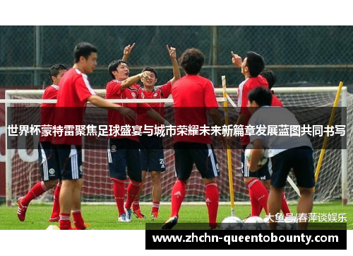 世界杯蒙特雷聚焦足球盛宴与城市荣耀未来新篇章发展蓝图共同书写 世界杯蒙特雷聚焦足球盛宴与城市荣耀未来新篇章发展蓝图共同书写