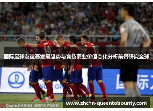 国际足球友谊赛发展趋势与竞技商业价值变化分析前景研究全球 国际足球友谊赛发展趋势与竞技商业价值变化分析前景研究全球