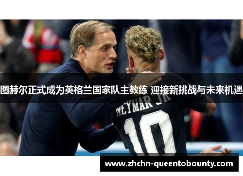 图赫尔正式成为英格兰国家队主教练 迎接新挑战与未来机遇