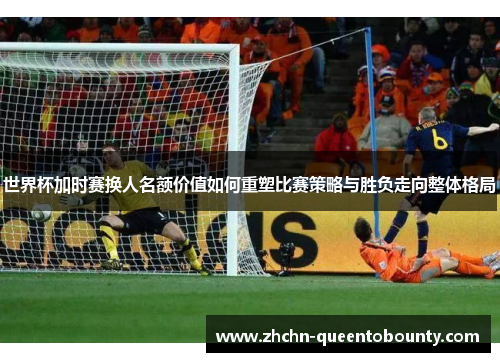 世界杯加时赛换人名额价值如何重塑比赛策略与胜负走向整体格局