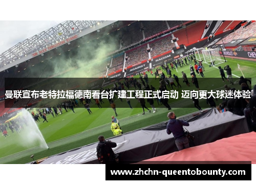 曼联宣布老特拉福德南看台扩建工程正式启动 迈向更大球迷体验